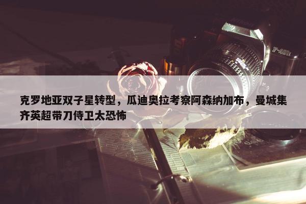 克罗地亚双子星转型，瓜迪奥拉考察阿森纳加布，曼城集齐英超带刀侍卫太恐怖