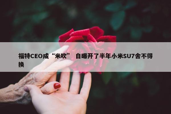 福特CEO成“米吹” 自曝开了半年小米SU7舍不得换