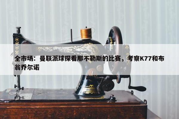 全市场：曼联派球探看那不勒斯的比赛，考察K77和布翁乔尔诺