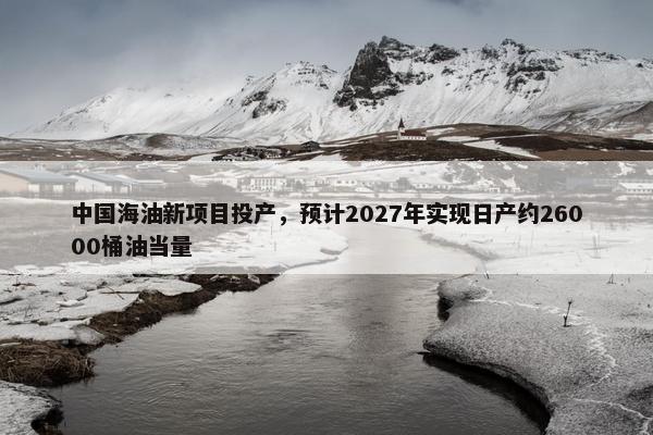 中国海油新项目投产，预计2027年实现日产约26000桶油当量