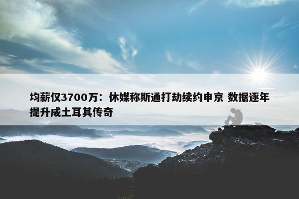 均薪仅3700万：休媒称斯通打劫续约申京 数据逐年提升成土耳其传奇