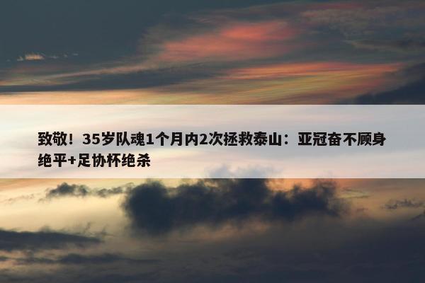 致敬！35岁队魂1个月内2次拯救泰山：亚冠奋不顾身绝平+足协杯绝杀