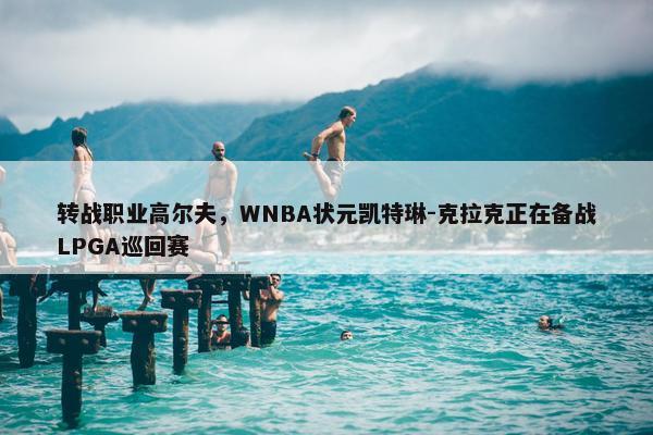 转战职业高尔夫，WNBA状元凯特琳-克拉克正在备战LPGA巡回赛