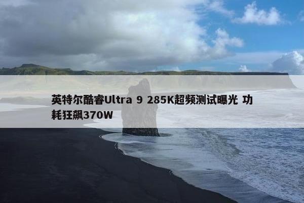 英特尔酷睿Ultra 9 285K超频测试曝光 功耗狂飙370W