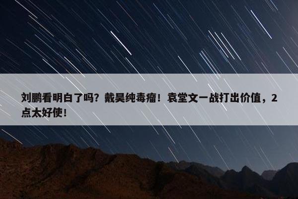 刘鹏看明白了吗？戴昊纯毒瘤！袁堂文一战打出价值，2点太好使！