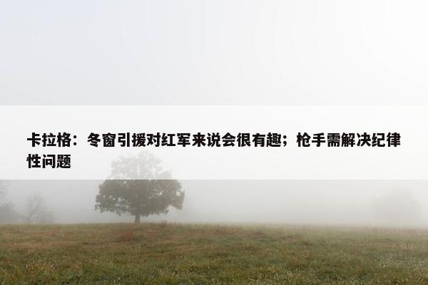 卡拉格：冬窗引援对红军来说会很有趣；枪手需解决纪律性问题