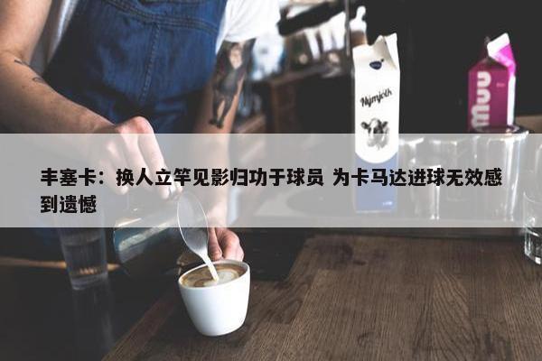 丰塞卡：换人立竿见影归功于球员 为卡马达进球无效感到遗憾