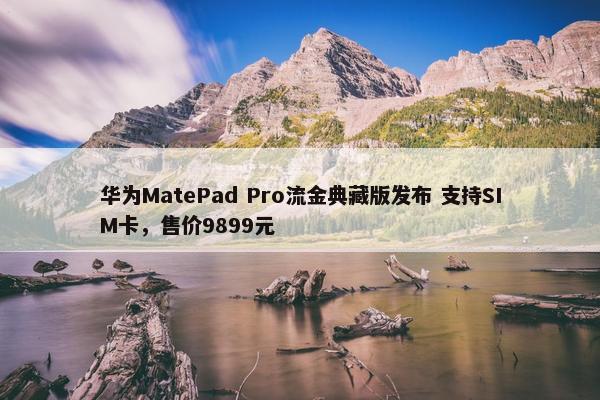 华为MatePad Pro流金典藏版发布 支持SIM卡，售价9899元