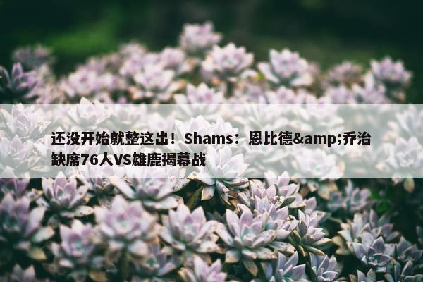 还没开始就整这出！Shams：恩比德&乔治缺席76人VS雄鹿揭幕战