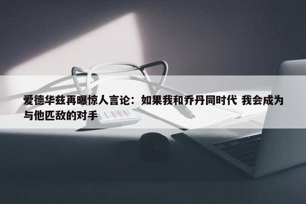 爱德华兹再曝惊人言论：如果我和乔丹同时代 我会成为与他匹敌的对手