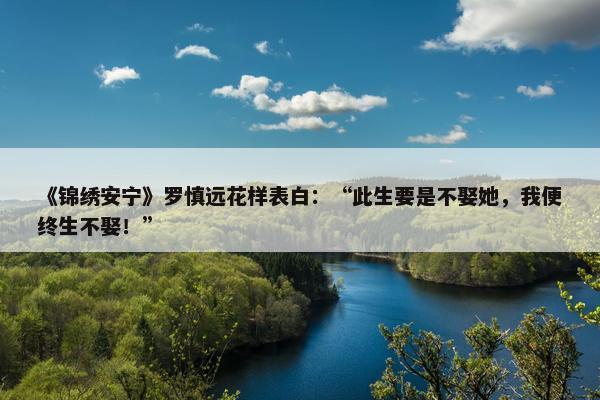 《锦绣安宁》罗慎远花样表白：“此生要是不娶她，我便终生不娶！”