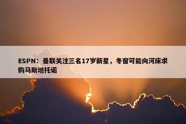 ESPN：曼联关注三名17岁新星，冬窗可能向河床求购马斯坦托诺