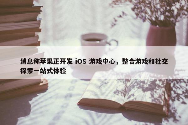 消息称苹果正开发 iOS 游戏中心，整合游戏和社交探索一站式体验