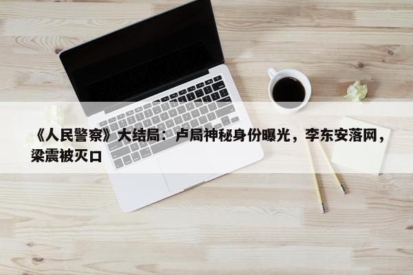 《人民警察》大结局：卢局神秘身份曝光，李东安落网，梁震被灭口