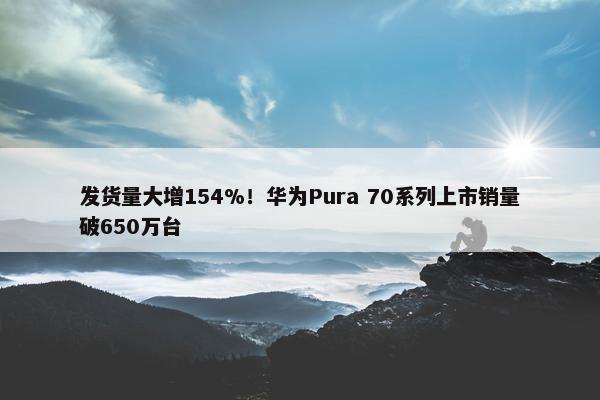 发货量大增154%！华为Pura 70系列上市销量破650万台