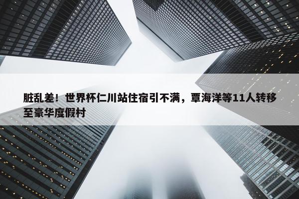 脏乱差！世界杯仁川站住宿引不满，覃海洋等11人转移至豪华度假村