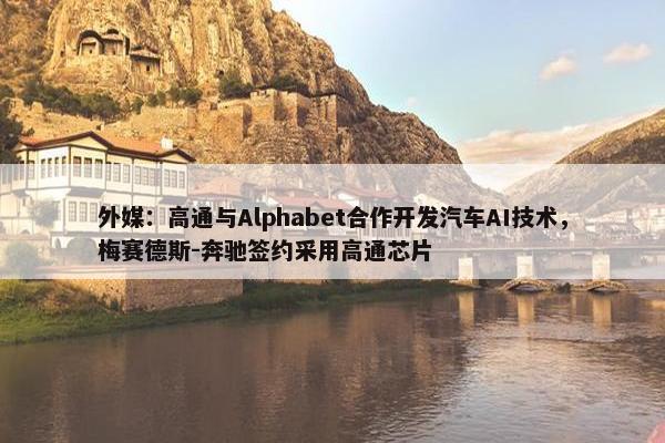 外媒：高通与Alphabet合作开发汽车AI技术，梅赛德斯-奔驰签约采用高通芯片