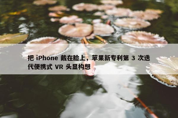 把 iPhone 戴在脸上，苹果新专利第 3 次迭代便携式 VR 头显构想