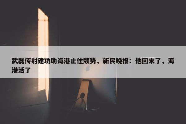 武磊传射建功助海港止住颓势，新民晚报：他回来了，海港活了