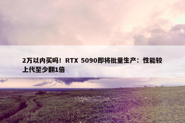 2万以内买吗！RTX 5090即将批量生产：性能较上代至少翻1倍