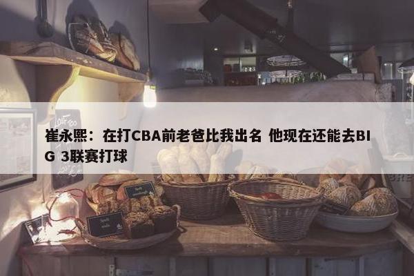 崔永熙：在打CBA前老爸比我出名 他现在还能去BIG 3联赛打球