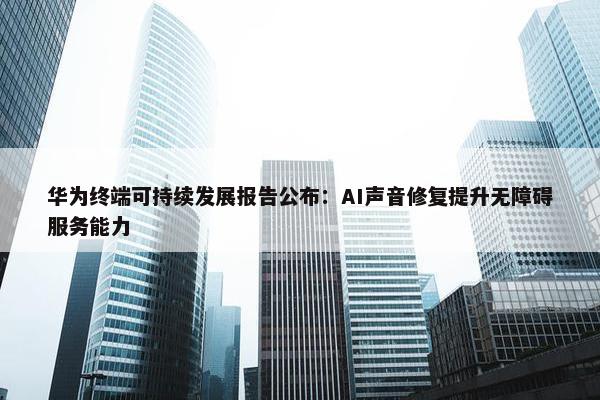 华为终端可持续发展报告公布：AI声音修复提升无障碍服务能力