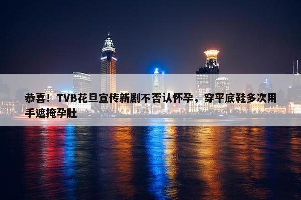 恭喜！TVB花旦宣传新剧不否认怀孕，穿平底鞋多次用手遮掩孕肚