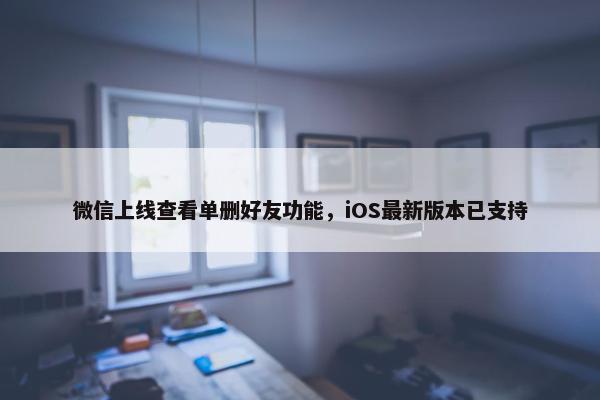 微信上线查看单删好友功能，iOS最新版本已支持