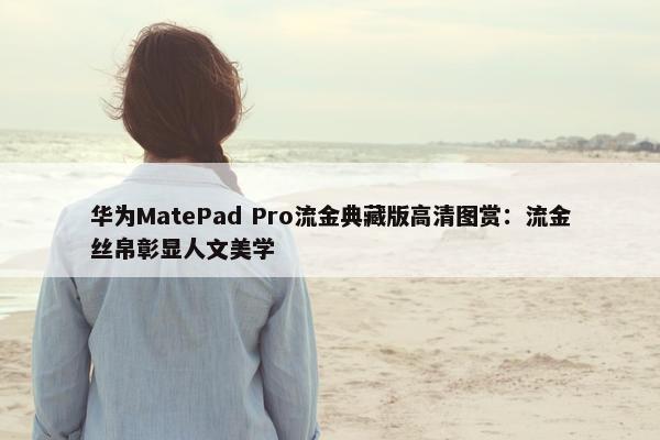 华为MatePad Pro流金典藏版高清图赏：流金丝帛彰显人文美学