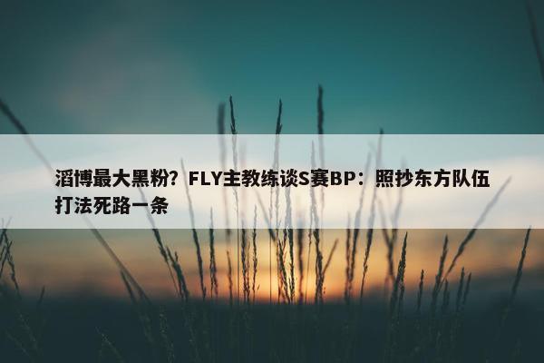 滔博最大黑粉？FLY主教练谈S赛BP：照抄东方队伍打法死路一条