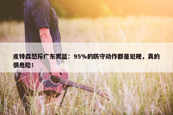 皮特森怒斥广东男篮：95%的防守动作都是犯规，真的很危险！