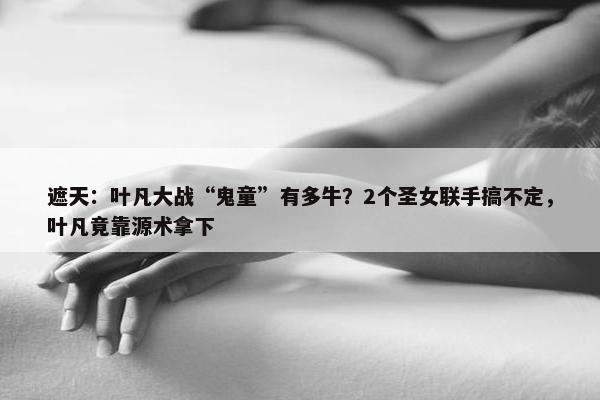 遮天：叶凡大战“鬼童”有多牛？2个圣女联手搞不定，叶凡竟靠源术拿下