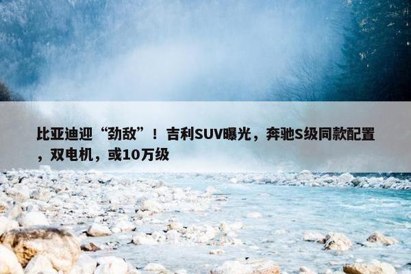 比亚迪迎“劲敌”！吉利SUV曝光，奔驰S级同款配置，双电机，或10万级