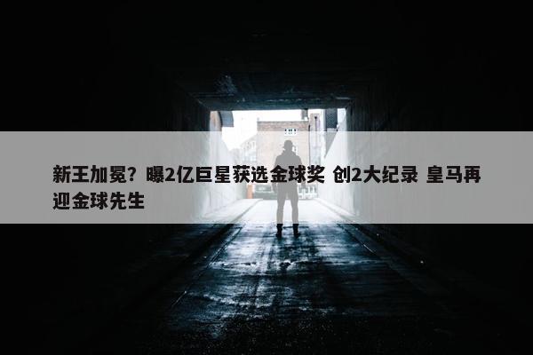 新王加冕？曝2亿巨星获选金球奖 创2大纪录 皇马再迎金球先生