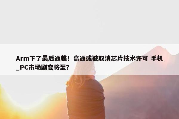 Arm下了最后通牒！高通或被取消芯片技术许可 手机_PC市场剧变将至？