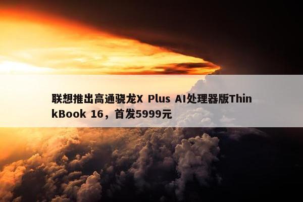 联想推出高通骁龙X Plus AI处理器版ThinkBook 16，首发5999元