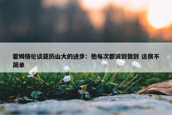 霍姆格伦谈亚历山大的进步：他每次都说到做到 这很不简单