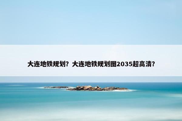 大连地铁规划？大连地铁规划图2035超高清？