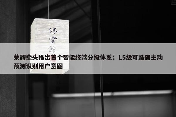 荣耀牵头推出首个智能终端分级体系：L5级可准确主动预测识别用户意图