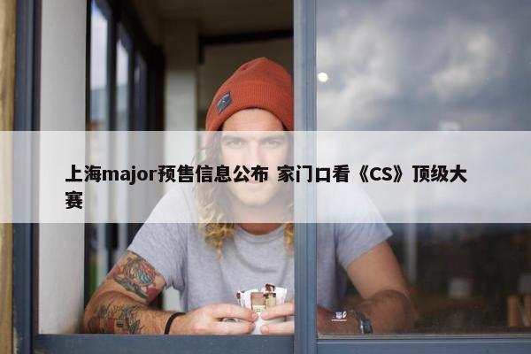 上海major预售信息公布 家门口看《CS》顶级大赛