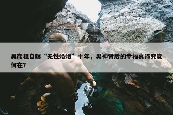 吴彦祖自曝“无性婚姻”十年，男神背后的幸福真谛究竟何在？