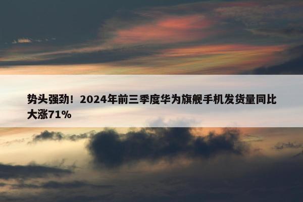 势头强劲！2024年前三季度华为旗舰手机发货量同比大涨71%