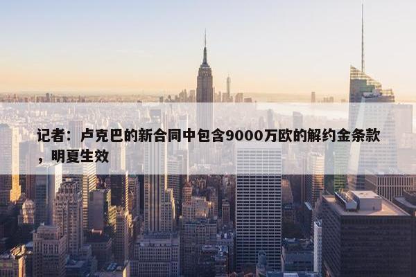 记者：卢克巴的新合同中包含9000万欧的解约金条款，明夏生效