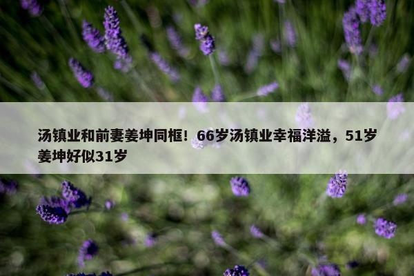 汤镇业和前妻姜坤同框！66岁汤镇业幸福洋溢，51岁姜坤好似31岁