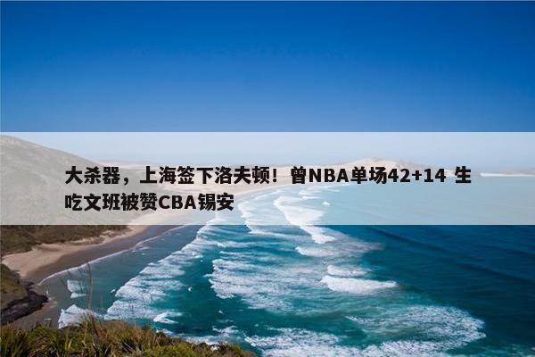 大杀器，上海签下洛夫顿！曾NBA单场42+14 生吃文班被赞CBA锡安