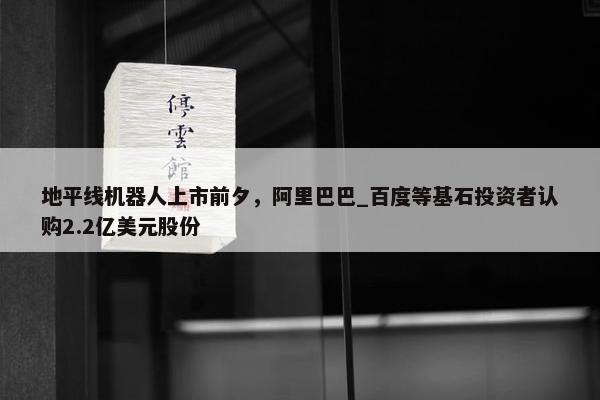 地平线机器人上市前夕，阿里巴巴_百度等基石投资者认购2.2亿美元股份