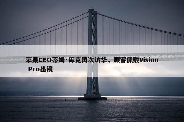 苹果CEO蒂姆·库克再次访华，顾客佩戴Vision Pro出镜