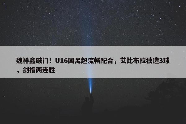 魏祥鑫破门！U16国足超流畅配合，艾比布拉独造3球，剑指两连胜