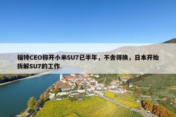 福特CEO称开小米SU7已半年，不舍得换，日本开始拆解SU7的工作