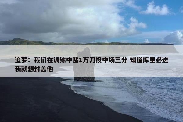 追梦：我们在训练中赌1万刀投中场三分 知道库里必进我就想封盖他